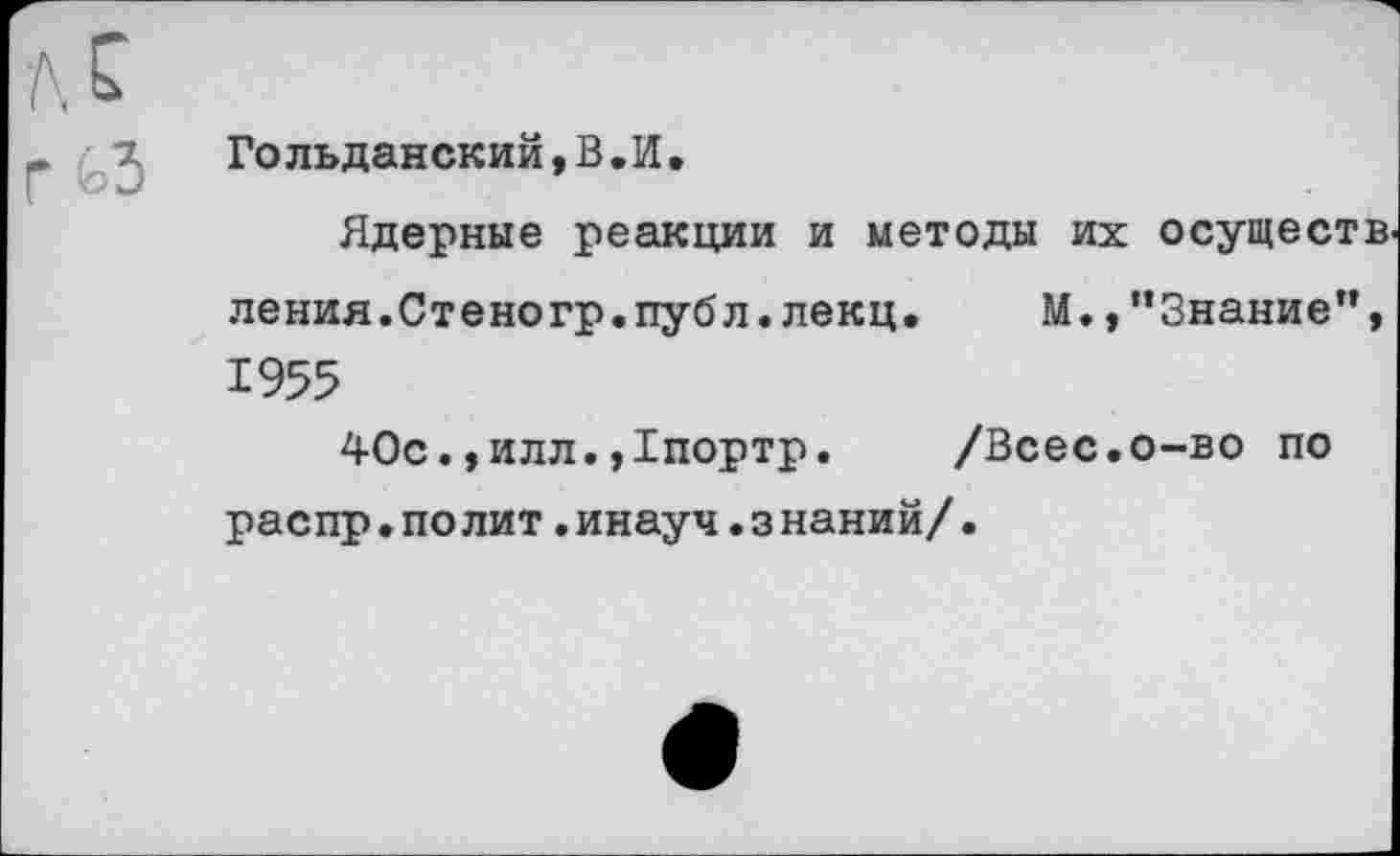 ﻿Гольданский,В.И.
Ядерные реакции и методы их осуществ ления.Стеногр.публ.лекц. М.,"Знание”, 1955
40с.,илл.,1портр. /Всес.о-во по распр.полит.инауч.з наний/•